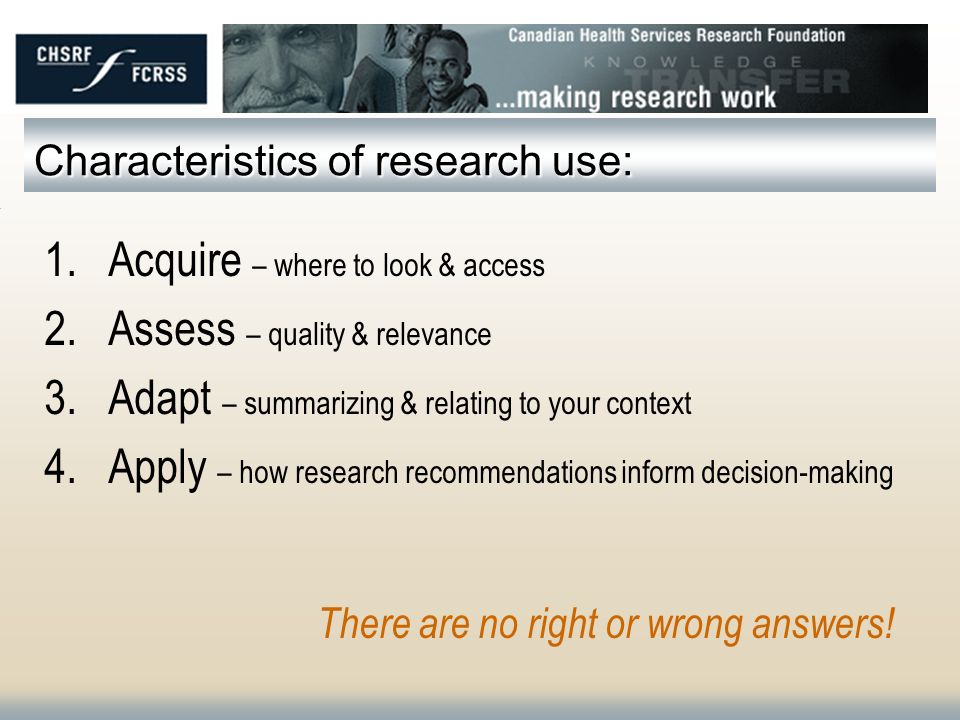 Characteristics of research use: 1.Acquire – where to look & access 2.Assess – quality & relevance 3.Adapt – summarizing & relating to your context 4.Apply – how research recommendations inform decision-making There are no right or wrong answers!