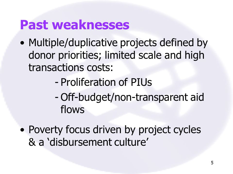 5 Past weaknesses Multiple/duplicative projects defined by donor priorities; limited scale and high transactions costs: -Proliferation of PIUs -Off-budget/non-transparent aid flows Poverty focus driven by project cycles & a disbursement culture