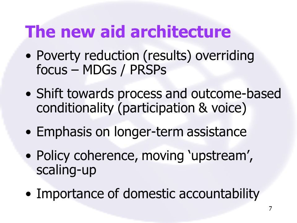 7 The new aid architecture Poverty reduction (results) overriding focus – MDGs / PRSPs Shift towards process and outcome-based conditionality (participation & voice) Emphasis on longer-term assistance Policy coherence, moving upstream, scaling-up Importance of domestic accountability