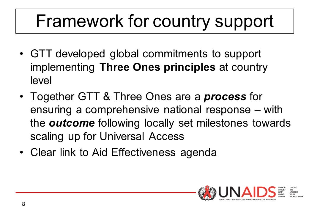 8 Framework for country support GTT developed global commitments to support implementing Three Ones principles at country level Together GTT & Three Ones are a process for ensuring a comprehensive national response – with the outcome following locally set milestones towards scaling up for Universal Access Clear link to Aid Effectiveness agenda