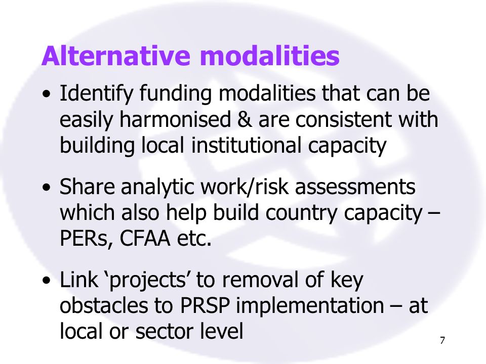 7 Alternative modalities Identify funding modalities that can be easily harmonised & are consistent with building local institutional capacity Share analytic work/risk assessments which also help build country capacity – PERs, CFAA etc.