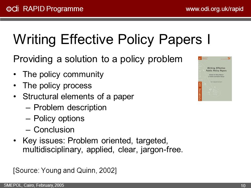 RAPID Programme   SMEPOL, Cairo, February, Writing Effective Policy Papers I Providing a solution to a policy problem The policy community The policy process Structural elements of a paper –Problem description –Policy options –Conclusion Key issues: Problem oriented, targeted, multidisciplinary, applied, clear, jargon-free.