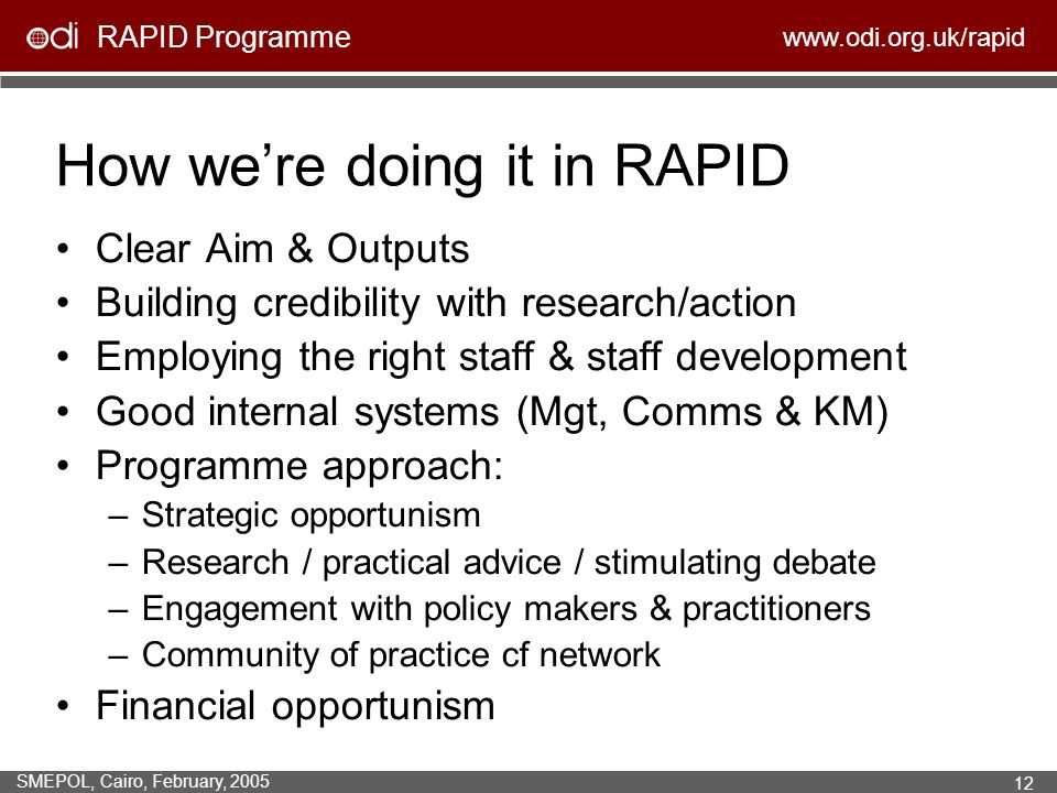 RAPID Programme   SMEPOL, Cairo, February, How were doing it in RAPID Clear Aim & Outputs Building credibility with research/action Employing the right staff & staff development Good internal systems (Mgt, Comms & KM) Programme approach: –Strategic opportunism –Research / practical advice / stimulating debate –Engagement with policy makers & practitioners –Community of practice cf network Financial opportunism