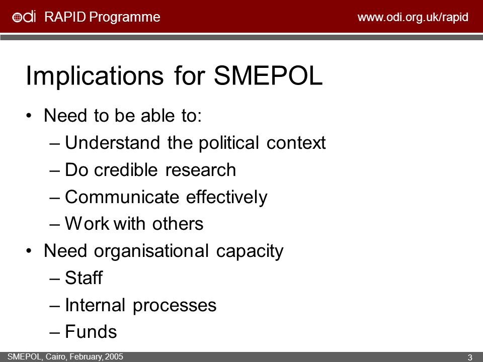 RAPID Programme   SMEPOL, Cairo, February, Implications for SMEPOL Need to be able to: –Understand the political context –Do credible research –Communicate effectively –Work with others Need organisational capacity –Staff –Internal processes –Funds