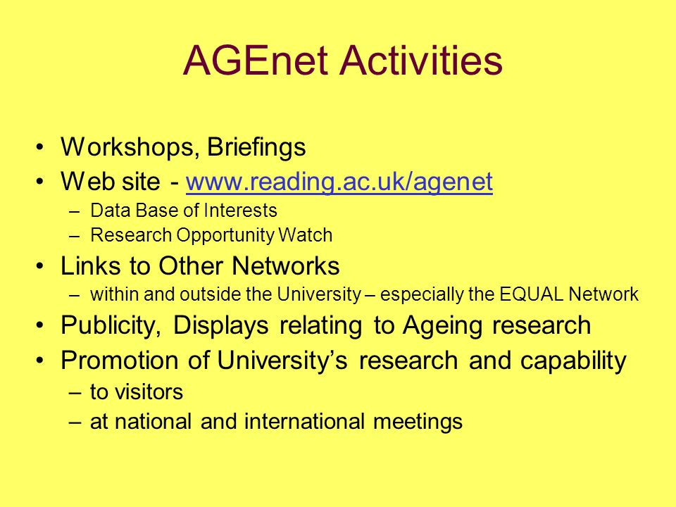 AGEnet Activities Workshops, Briefings Web site -   –Data Base of Interests –Research Opportunity Watch Links to Other Networks –within and outside the University – especially the EQUAL Network Publicity, Displays relating to Ageing research Promotion of Universitys research and capability –to visitors –at national and international meetings