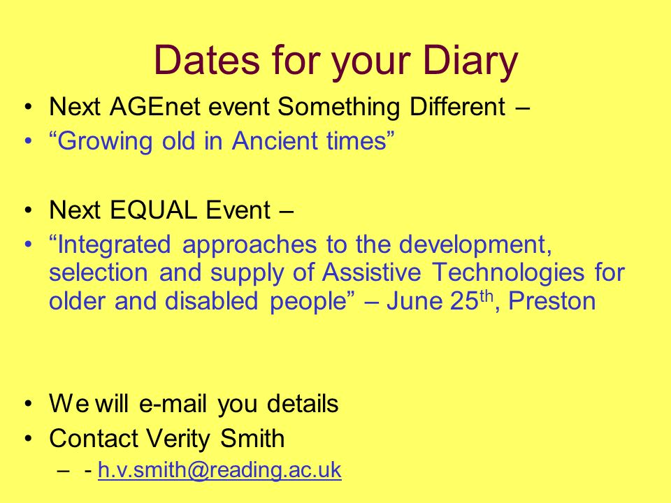Dates for your Diary Next AGEnet event Something Different – Growing old in Ancient times Next EQUAL Event – Integrated approaches to the development, selection and supply of Assistive Technologies for older and disabled people – June 25 th, Preston We will  you details Contact Verity Smith – -