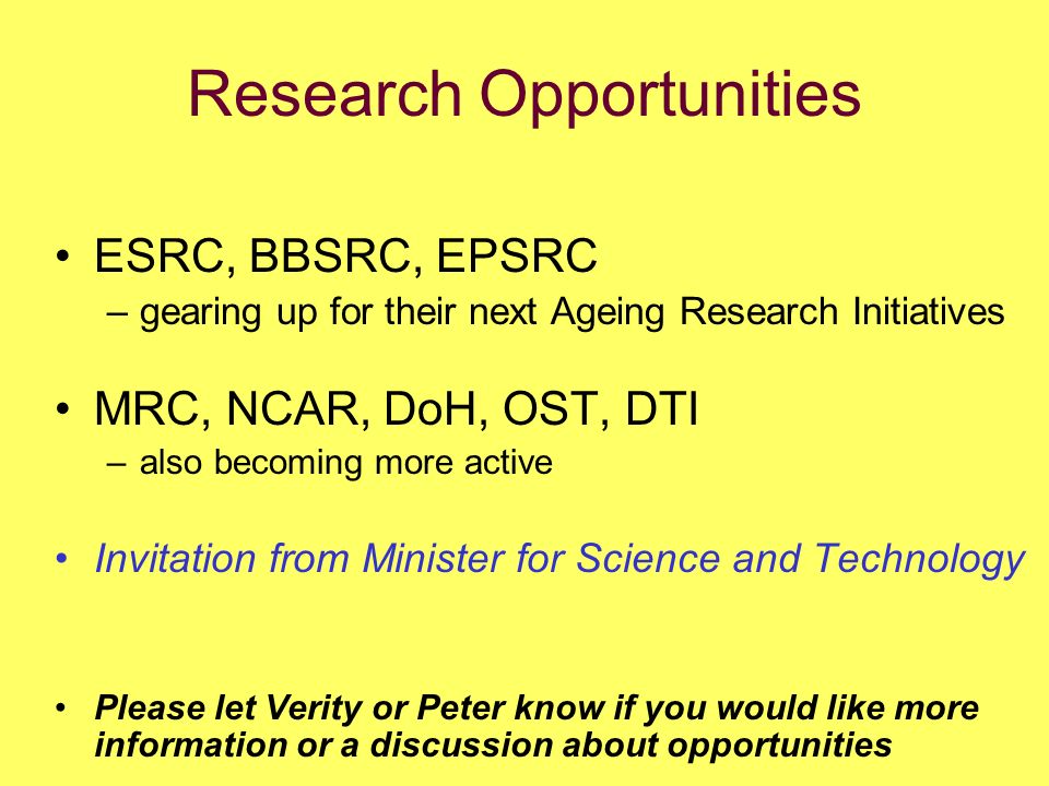 Research Opportunities ESRC, BBSRC, EPSRC –gearing up for their next Ageing Research Initiatives MRC, NCAR, DoH, OST, DTI –also becoming more active Invitation from Minister for Science and Technology Please let Verity or Peter know if you would like more information or a discussion about opportunities