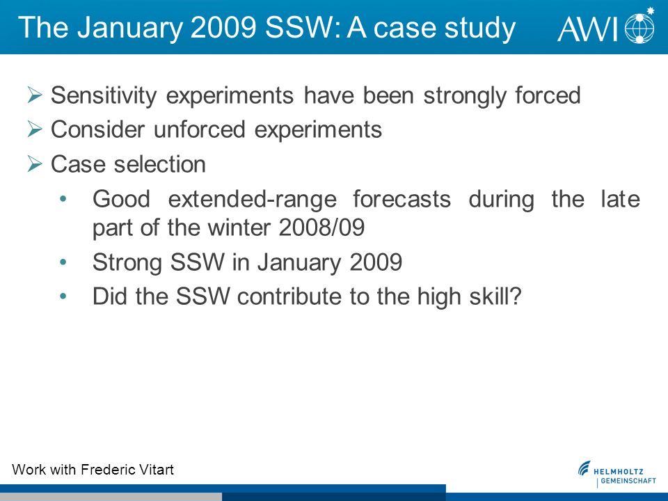 The January 2009 SSW: A case study Sensitivity experiments have been strongly forced Consider unforced experiments Case selection Good extended-range forecasts during the late part of the winter 2008/09 Strong SSW in January 2009 Did the SSW contribute to the high skill.