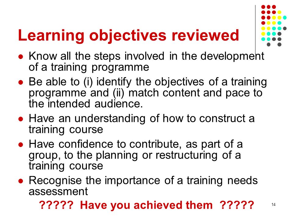 14 Learning objectives reviewed Know all the steps involved in the development of a training programme Be able to (i) identify the objectives of a training programme and (ii) match content and pace to the intended audience.