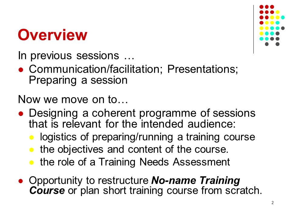 2 Overview In previous sessions … Communication/facilitation; Presentations; Preparing a session Now we move on to… Designing a coherent programme of sessions that is relevant for the intended audience: logistics of preparing/running a training course the objectives and content of the course.