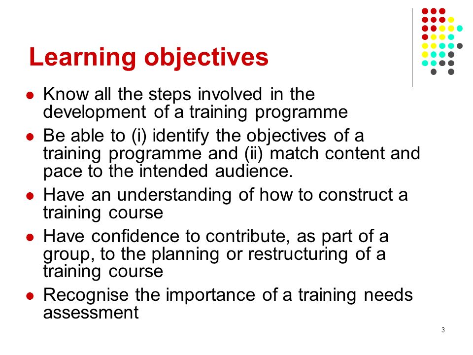 3 Learning objectives Know all the steps involved in the development of a training programme Be able to (i) identify the objectives of a training programme and (ii) match content and pace to the intended audience.