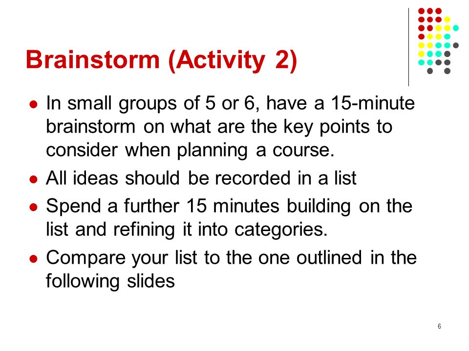 6 Brainstorm (Activity 2) In small groups of 5 or 6, have a 15-minute brainstorm on what are the key points to consider when planning a course.