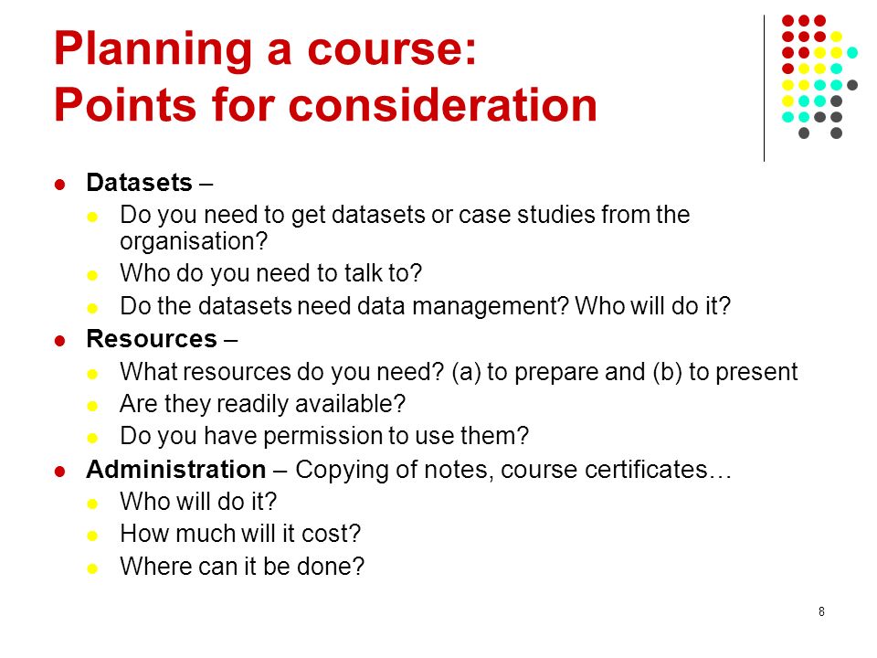 8 Planning a course: Points for consideration Datasets – Do you need to get datasets or case studies from the organisation.