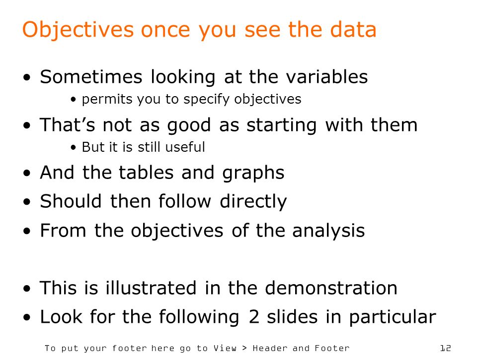 To put your footer here go to View > Header and Footer 12 Objectives once you see the data Sometimes looking at the variables permits you to specify objectives Thats not as good as starting with them But it is still useful And the tables and graphs Should then follow directly From the objectives of the analysis This is illustrated in the demonstration Look for the following 2 slides in particular