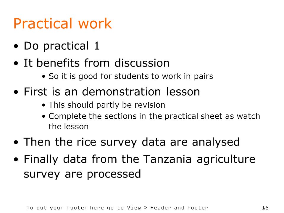 To put your footer here go to View > Header and Footer 15 Practical work Do practical 1 It benefits from discussion So it is good for students to work in pairs First is an demonstration lesson This should partly be revision Complete the sections in the practical sheet as watch the lesson Then the rice survey data are analysed Finally data from the Tanzania agriculture survey are processed