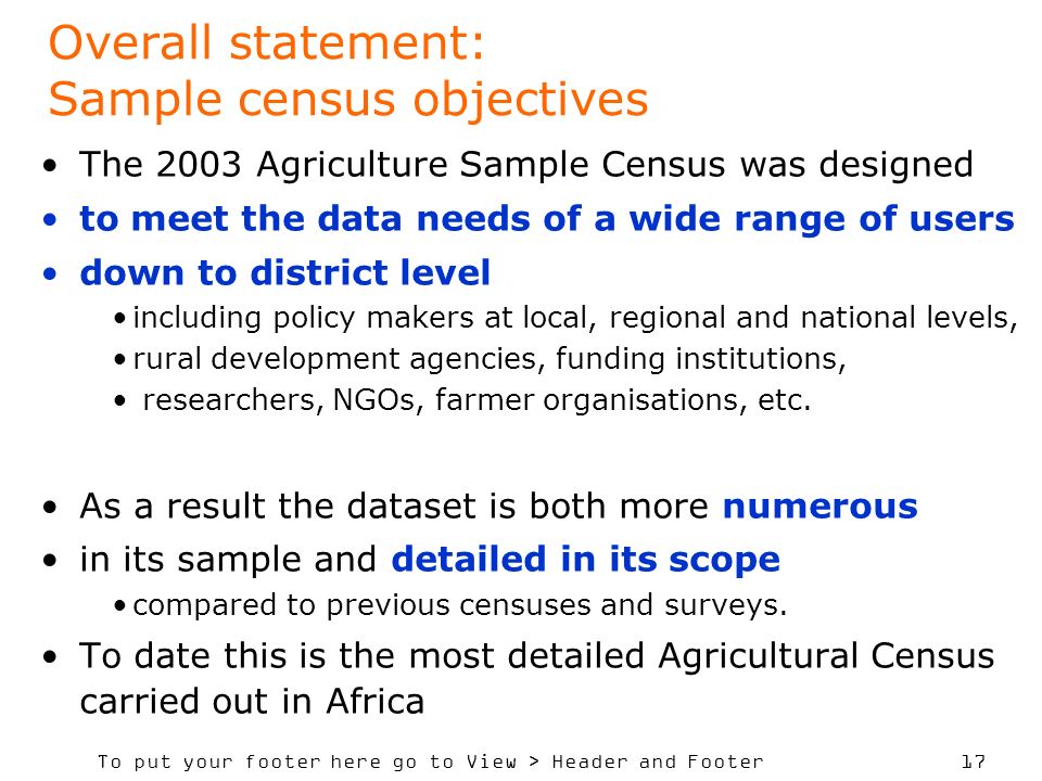 To put your footer here go to View > Header and Footer 17 Overall statement: Sample census objectives The 2003 Agriculture Sample Census was designed to meet the data needs of a wide range of users down to district level including policy makers at local, regional and national levels, rural development agencies, funding institutions, researchers, NGOs, farmer organisations, etc.