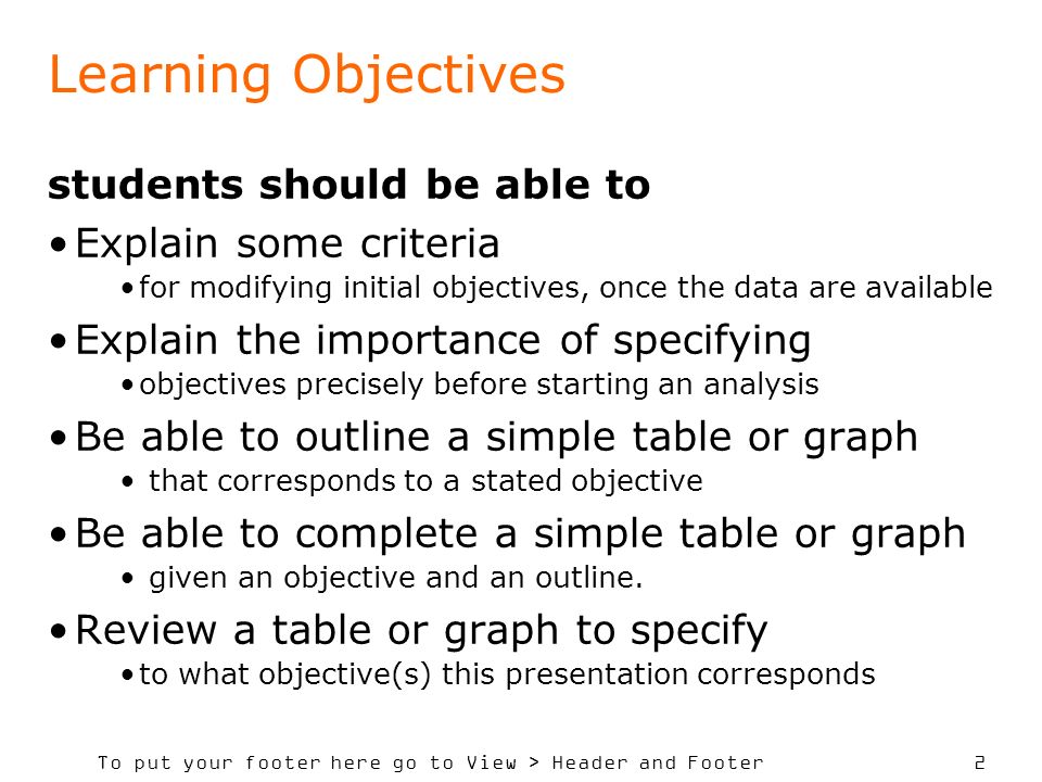 To put your footer here go to View > Header and Footer 2 Learning Objectives students should be able to Explain some criteria for modifying initial objectives, once the data are available Explain the importance of specifying objectives precisely before starting an analysis Be able to outline a simple table or graph that corresponds to a stated objective Be able to complete a simple table or graph given an objective and an outline.