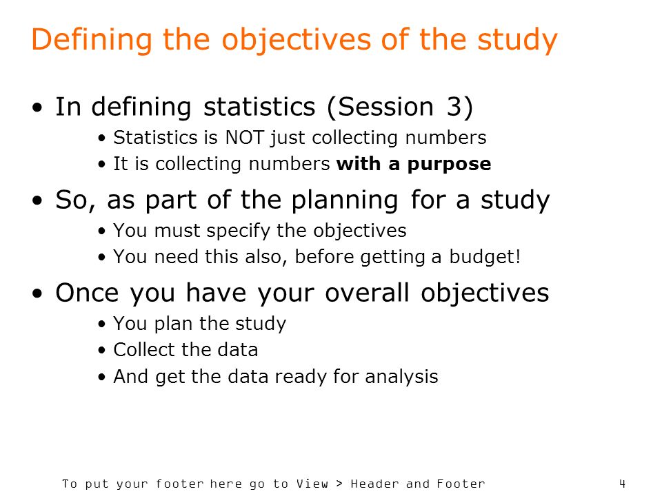 To put your footer here go to View > Header and Footer 4 Defining the objectives of the study In defining statistics (Session 3) Statistics is NOT just collecting numbers It is collecting numbers with a purpose So, as part of the planning for a study You must specify the objectives You need this also, before getting a budget.