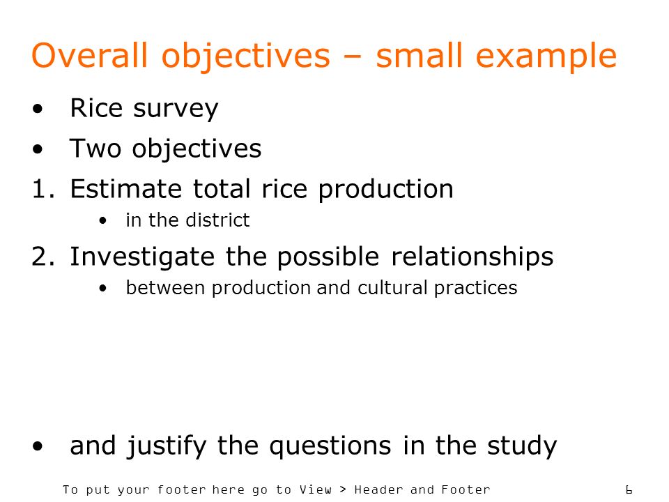 To put your footer here go to View > Header and Footer 6 Overall objectives – small example Rice survey Two objectives 1.Estimate total rice production in the district 2.Investigate the possible relationships between production and cultural practices and justify the questions in the study