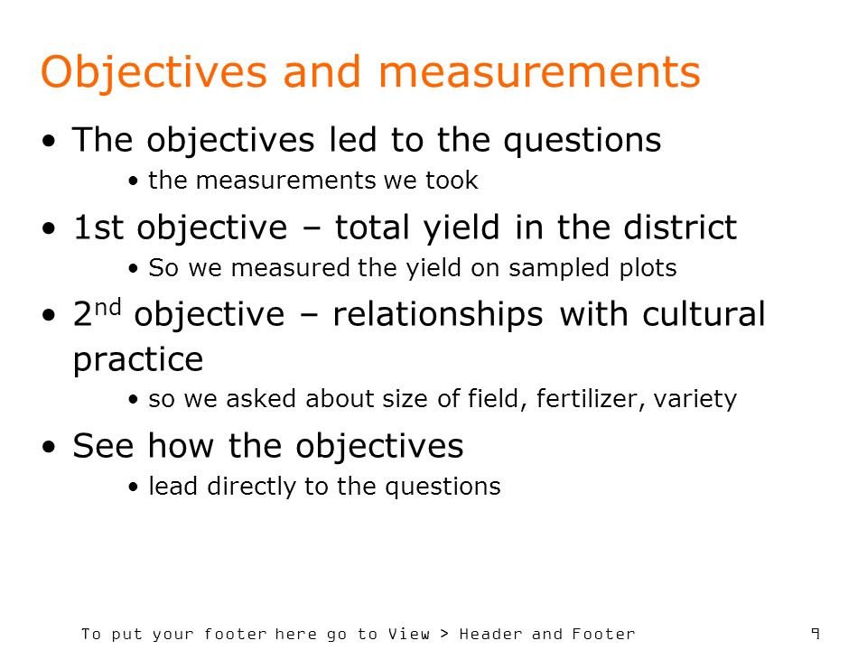 To put your footer here go to View > Header and Footer 9 Objectives and measurements The objectives led to the questions the measurements we took 1st objective – total yield in the district So we measured the yield on sampled plots 2 nd objective – relationships with cultural practice so we asked about size of field, fertilizer, variety See how the objectives lead directly to the questions