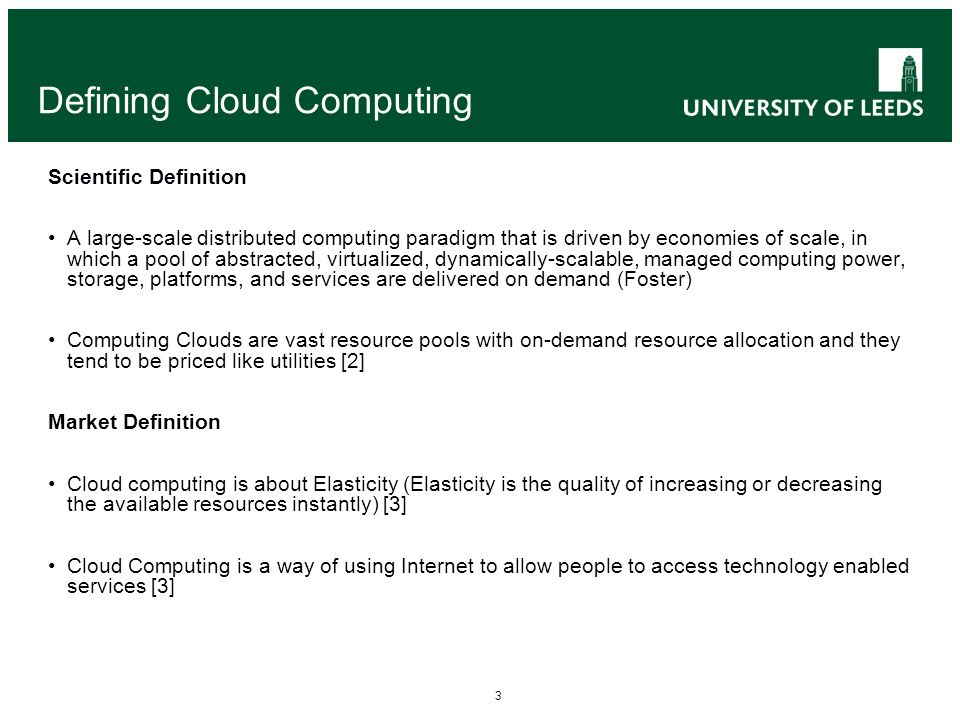 3 Defining Cloud Computing Scientific Definition A large-scale distributed computing paradigm that is driven by economies of scale, in which a pool of abstracted, virtualized, dynamically-scalable, managed computing power, storage, platforms, and services are delivered on demand (Foster) Computing Clouds are vast resource pools with on-demand resource allocation and they tend to be priced like utilities [2] Market Definition Cloud computing is about Elasticity (Elasticity is the quality of increasing or decreasing the available resources instantly) [3] Cloud Computing is a way of using Internet to allow people to access technology enabled services [3]