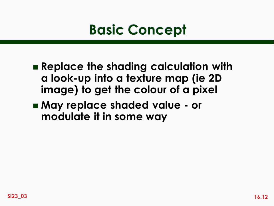 16.12 Si23_03 Basic Concept n Replace the shading calculation with a look-up into a texture map (ie 2D image) to get the colour of a pixel n May replace shaded value - or modulate it in some way
