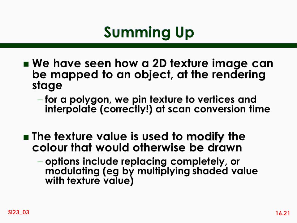 16.21 Si23_03 Summing Up n We have seen how a 2D texture image can be mapped to an object, at the rendering stage – for a polygon, we pin texture to vertices and interpolate (correctly!) at scan conversion time modify n The texture value is used to modify the colour that would otherwise be drawn – options include replacing completely, or modulating (eg by multiplying shaded value with texture value)
