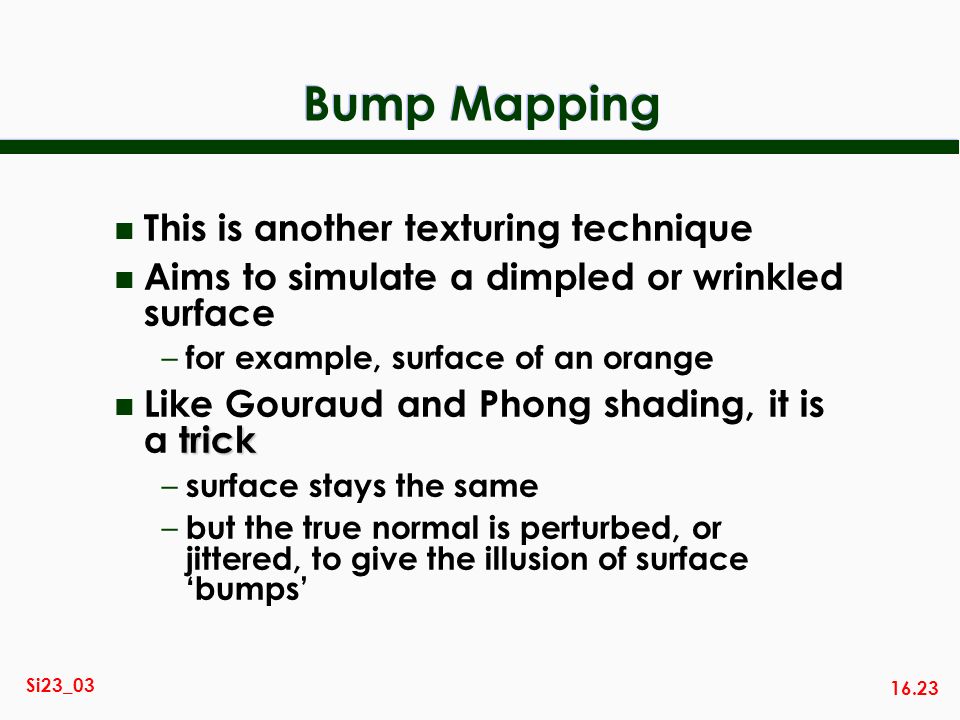 16.23 Si23_03 Bump Mapping n This is another texturing technique n Aims to simulate a dimpled or wrinkled surface – for example, surface of an orange trick n Like Gouraud and Phong shading, it is a trick – surface stays the same – but the true normal is perturbed, or jittered, to give the illusion of surface bumps