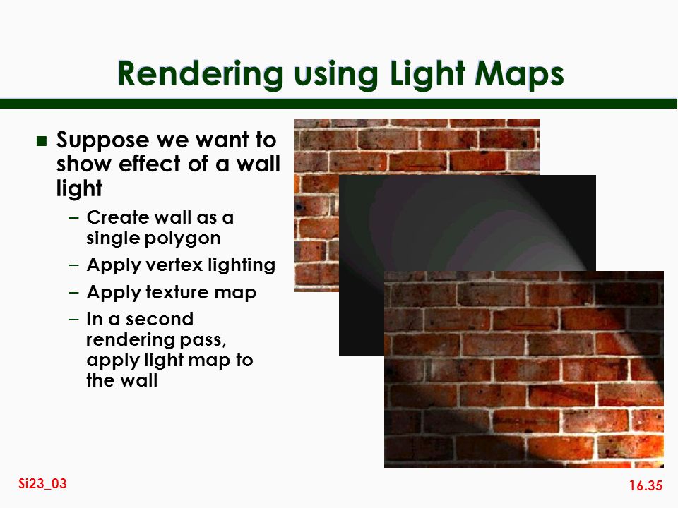 16.35 Si23_03 Rendering using Light Maps n Suppose we want to show effect of a wall light – Create wall as a single polygon – Apply vertex lighting – Apply texture map – In a second rendering pass, apply light map to the wall