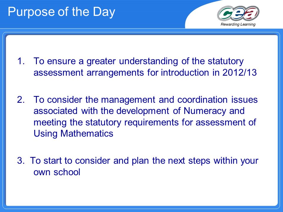 Purpose of the Day 1.To ensure a greater understanding of the statutory assessment arrangements for introduction in 2012/13 2.To consider the management and coordination issues associated with the development of Numeracy and meeting the statutory requirements for assessment of Using Mathematics 3.