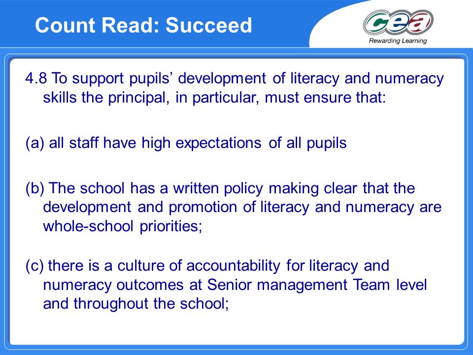 4.8 To support pupils development of literacy and numeracy skills the principal, in particular, must ensure that: (a) all staff have high expectations of all pupils (b) The school has a written policy making clear that the development and promotion of literacy and numeracy are whole-school priorities; (c) there is a culture of accountability for literacy and numeracy outcomes at Senior management Team level and throughout the school; Count Read: Succeed