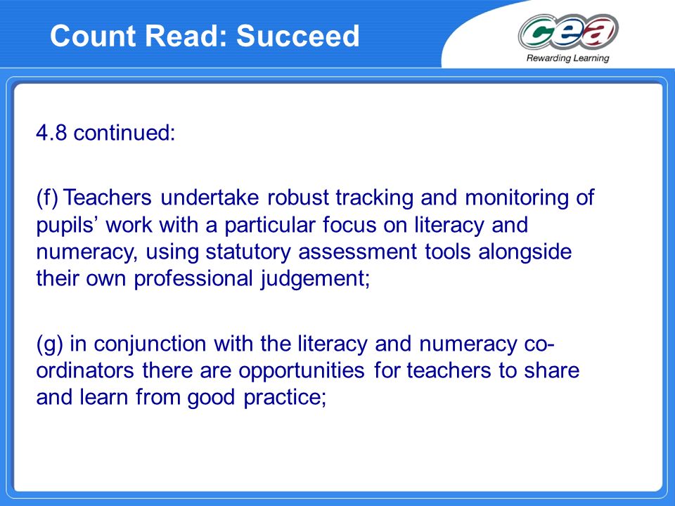 4.8 continued: (f) Teachers undertake robust tracking and monitoring of pupils work with a particular focus on literacy and numeracy, using statutory assessment tools alongside their own professional judgement; (g) in conjunction with the literacy and numeracy co- ordinators there are opportunities for teachers to share and learn from good practice; Count Read: Succeed