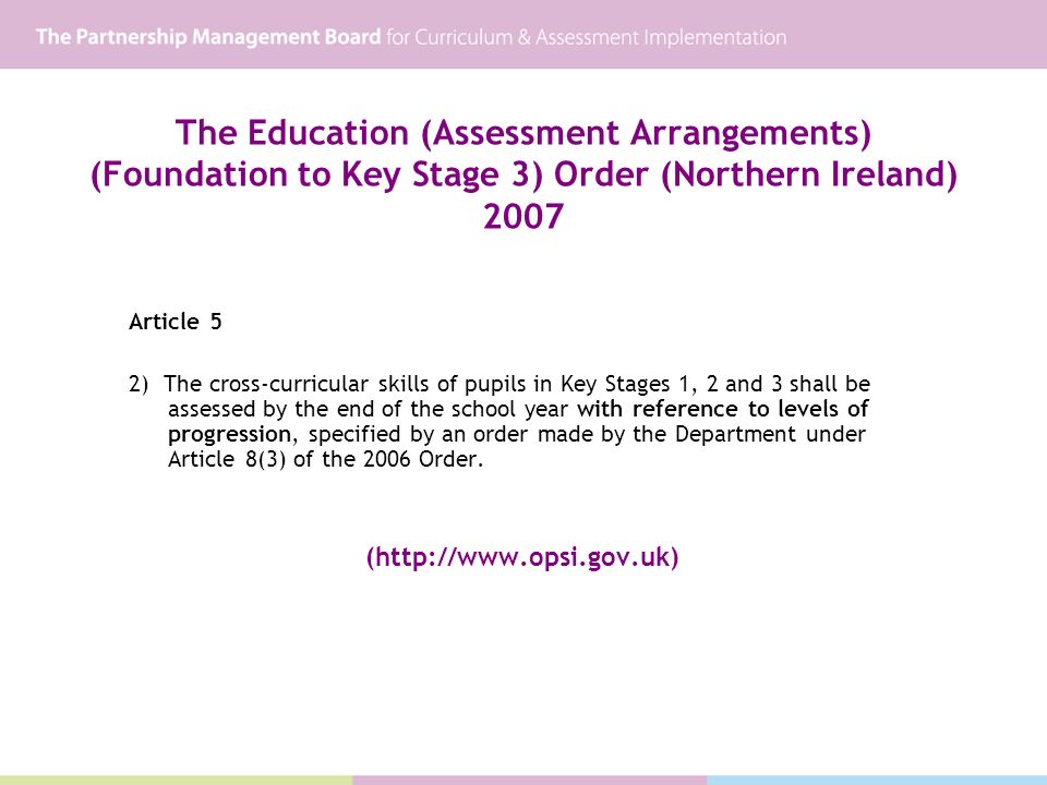 The Education (Assessment Arrangements) (Foundation to Key Stage 3) Order (Northern Ireland) 2007 Article 5 2) The cross-curricular skills of pupils in Key Stages 1, 2 and 3 shall be assessed by the end of the school year with reference to levels of progression, specified by an order made by the Department under Article 8(3) of the 2006 Order.