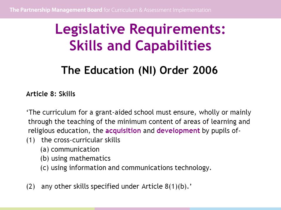 Legislative Requirements: Skills and Capabilities The Education (NI) Order 2006 Article 8: Skills The curriculum for a grant-aided school must ensure, wholly or mainly through the teaching of the minimum content of areas of learning and religious education, the acquisition and development by pupils of- (1) the cross-curricular skills (a) communication (b) using mathematics (c) using information and communications technology.