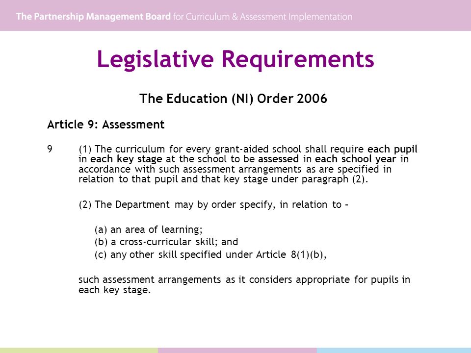 Legislative Requirements The Education (NI) Order 2006 Article 9: Assessment 9(1) The curriculum for every grant-aided school shall require each pupil in each key stage at the school to be assessed in each school year in accordance with such assessment arrangements as are specified in relation to that pupil and that key stage under paragraph (2).