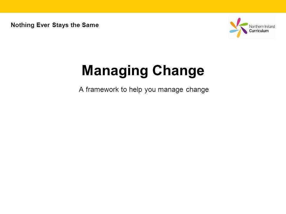 A framework to help you manage change Managing Change Nothing Ever Stays the Same