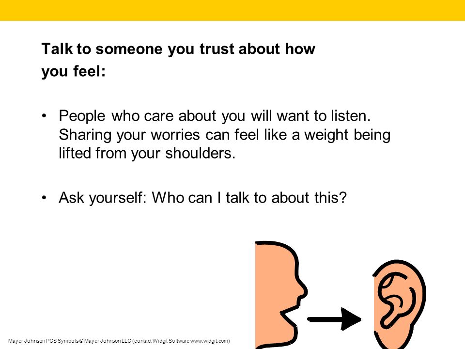 Talk to someone you trust about how you feel: People who care about you will want to listen.