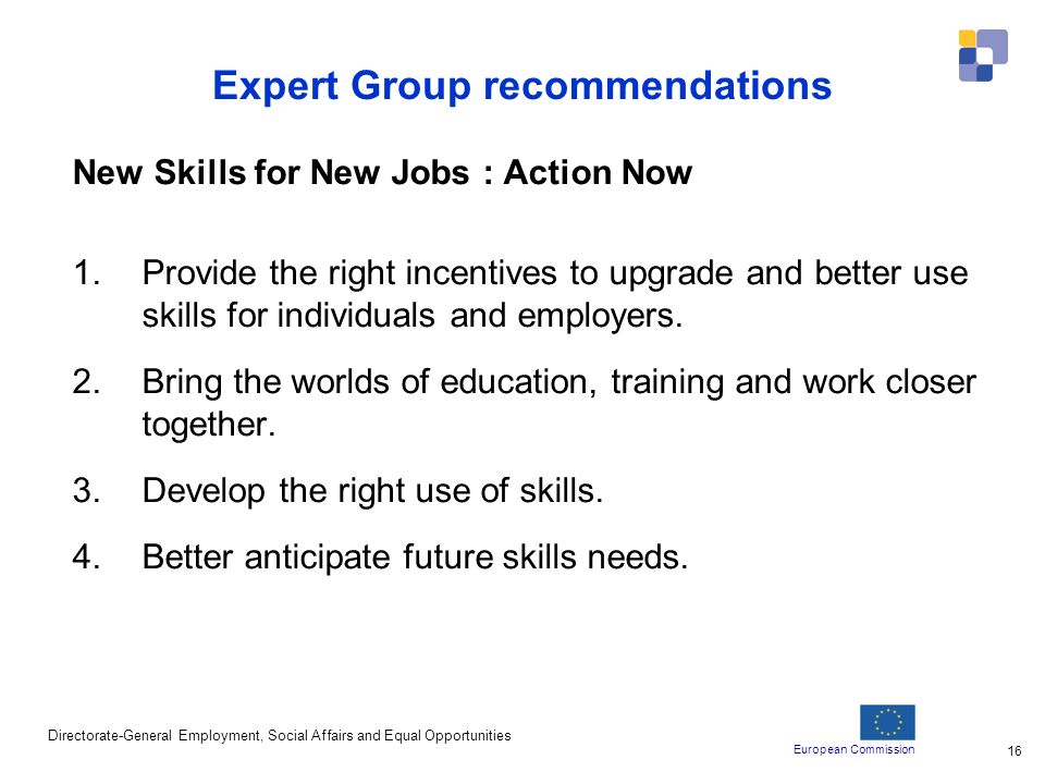 European Commission Directorate-General Employment, Social Affairs and Equal Opportunities 16 Expert Group recommendations New Skills for New Jobs : Action Now 1.Provide the right incentives to upgrade and better use skills for individuals and employers.