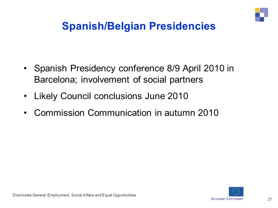 European Commission Directorate-General Employment, Social Affairs and Equal Opportunities 21 Spanish/Belgian Presidencies Spanish Presidency conference 8/9 April 2010 in Barcelona; involvement of social partners Likely Council conclusions June 2010 Commission Communication in autumn 2010