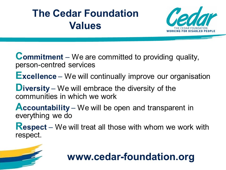 C ommitment – We are committed to providing quality, person-centred services E xcellence – We will continually improve our organisation D iversity – We will embrace the diversity of the communities in which we work A ccountability – We will be open and transparent in everything we do R espect – We will treat all those with whom we work with respect.