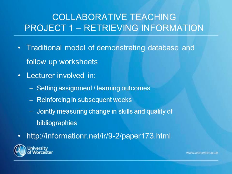 COLLABORATIVE TEACHING PROJECT 1 – RETRIEVING INFORMATION Traditional model of demonstrating database and follow up worksheets Lecturer involved in: –Setting assignment / learning outcomes –Reinforcing in subsequent weeks –Jointly measuring change in skills and quality of bibliographies