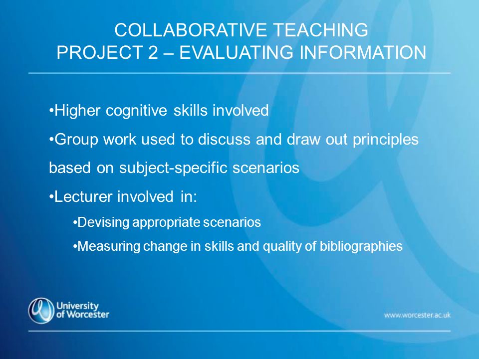 Higher cognitive skills involved Group work used to discuss and draw out principles based on subject-specific scenarios Lecturer involved in: Devising appropriate scenarios Measuring change in skills and quality of bibliographies COLLABORATIVE TEACHING PROJECT 2 – EVALUATING INFORMATION
