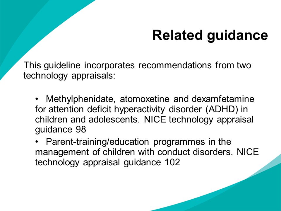 Related guidance This guideline incorporates recommendations from two technology appraisals: Methylphenidate, atomoxetine and dexamfetamine for attention deficit hyperactivity disorder (ADHD) in children and adolescents.