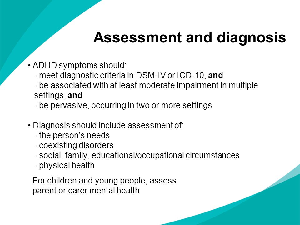 ADHD symptoms should: - meet diagnostic criteria in DSM-IV or ICD-10, and - be associated with at least moderate impairment in multiple settings, and - be pervasive, occurring in two or more settings Diagnosis should include assessment of: - the persons needs - coexisting disorders - social, family, educational/occupational circumstances - physical health Assessment and diagnosis For children and young people, assess parent or carer mental health