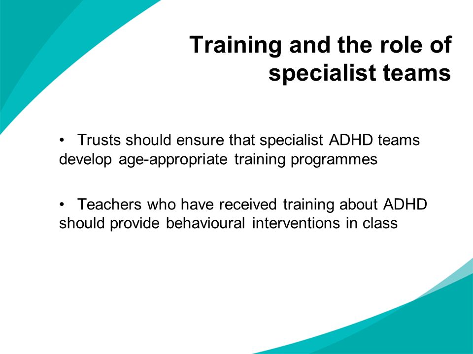 Trusts should ensure that specialist ADHD teams develop age-appropriate training programmes Teachers who have received training about ADHD should provide behavioural interventions in class Training and the role of specialist teams
