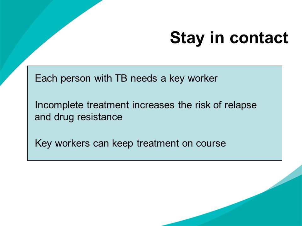 Stay in contact Each person with TB needs a key worker Incomplete treatment increases the risk of relapse and drug resistance Key workers can keep treatment on course