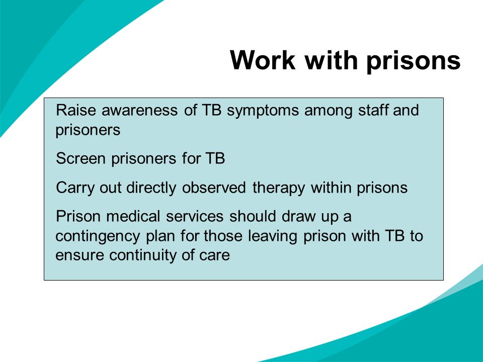 Work with prisons Raise awareness of TB symptoms among staff and prisoners Screen prisoners for TB Carry out directly observed therapy within prisons Prison medical services should draw up a contingency plan for those leaving prison with TB to ensure continuity of care