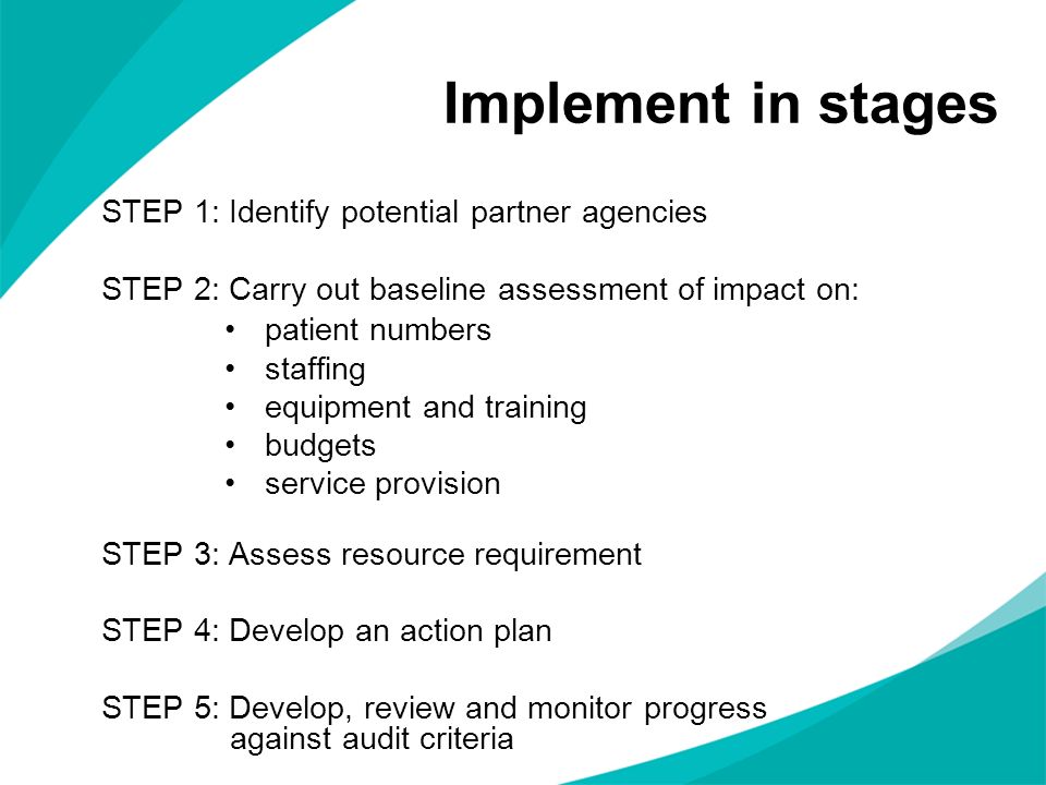 Implement in stages STEP 1: Identify potential partner agencies STEP 2: Carry out baseline assessment of impact on: patient numbers staffing equipment and training budgets service provision STEP 3: Assess resource requirement STEP 4: Develop an action plan STEP 5: Develop, review and monitor progress against audit criteria