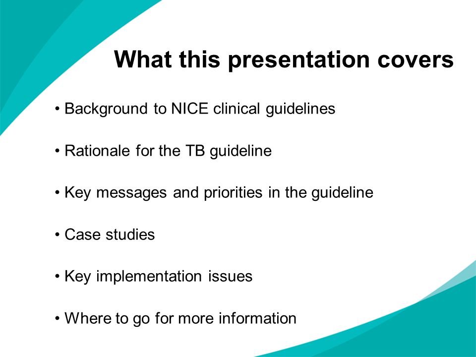 What this presentation covers Background to NICE clinical guidelines Rationale for the TB guideline Key messages and priorities in the guideline Case studies Key implementation issues Where to go for more information