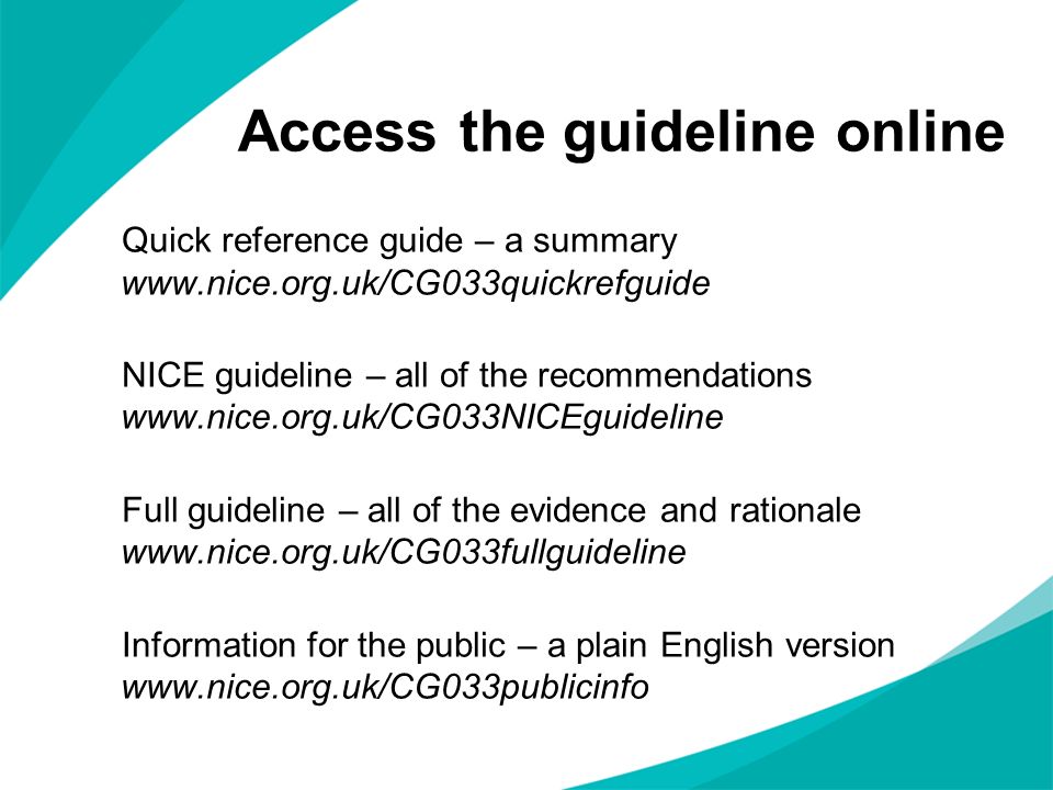 Access the guideline online Quick reference guide – a summary   NICE guideline – all of the recommendations   Full guideline – all of the evidence and rationale   Information for the public – a plain English version